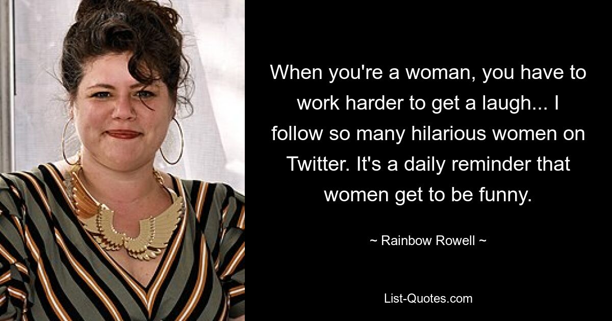 When you're a woman, you have to work harder to get a laugh... I follow so many hilarious women on Twitter. It's a daily reminder that women get to be funny. — © Rainbow Rowell