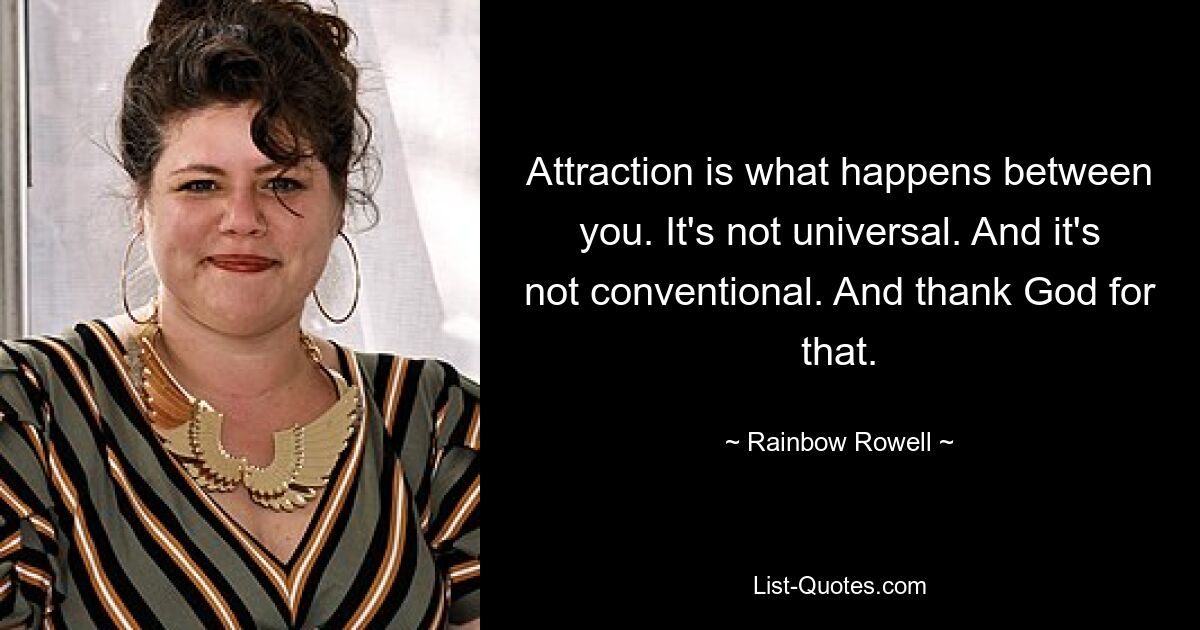 Attraction is what happens between you. It's not universal. And it's not conventional. And thank God for that. — © Rainbow Rowell