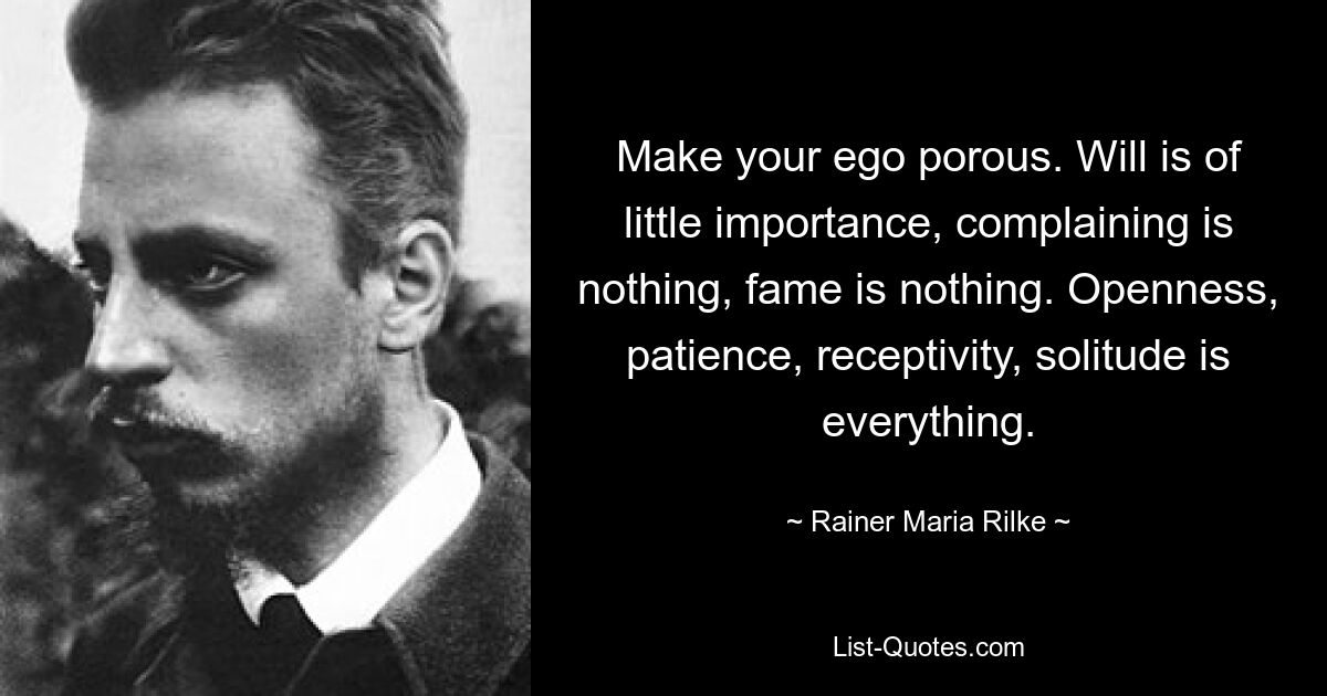 Make your ego porous. Will is of little importance, complaining is nothing, fame is nothing. Openness, patience, receptivity, solitude is everything. — © Rainer Maria Rilke