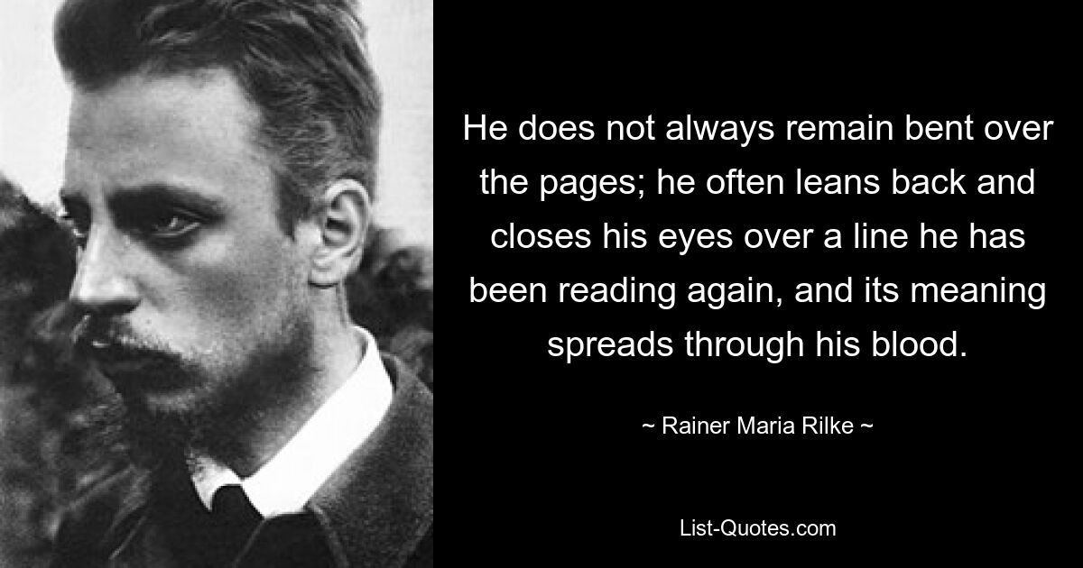 He does not always remain bent over the pages; he often leans back and closes his eyes over a line he has been reading again, and its meaning spreads through his blood. — © Rainer Maria Rilke