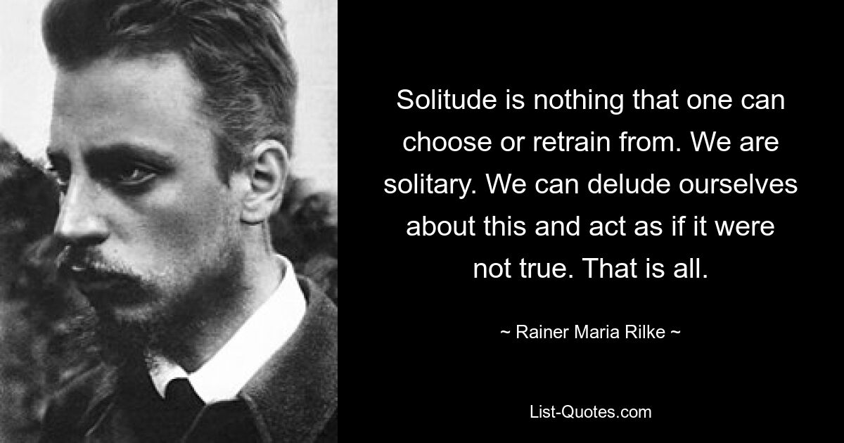 Solitude is nothing that one can choose or retrain from. We are solitary. We can delude ourselves about this and act as if it were not true. That is all. — © Rainer Maria Rilke