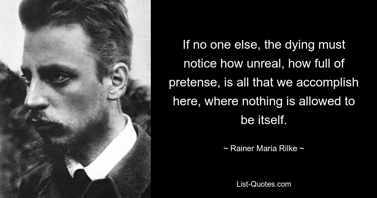 If no one else, the dying must notice how unreal, how full of pretense, is all that we accomplish here, where nothing is allowed to be itself. — © Rainer Maria Rilke