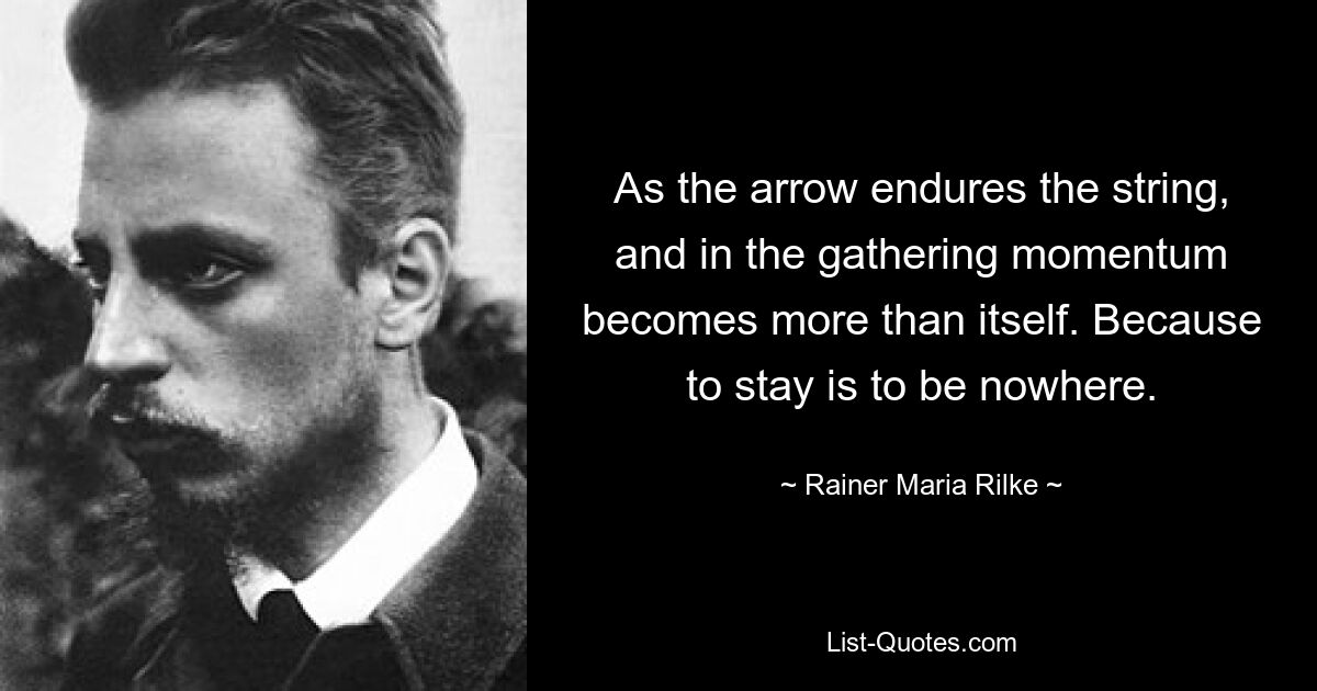 As the arrow endures the string, and in the gathering momentum becomes more than itself. Because to stay is to be nowhere. — © Rainer Maria Rilke