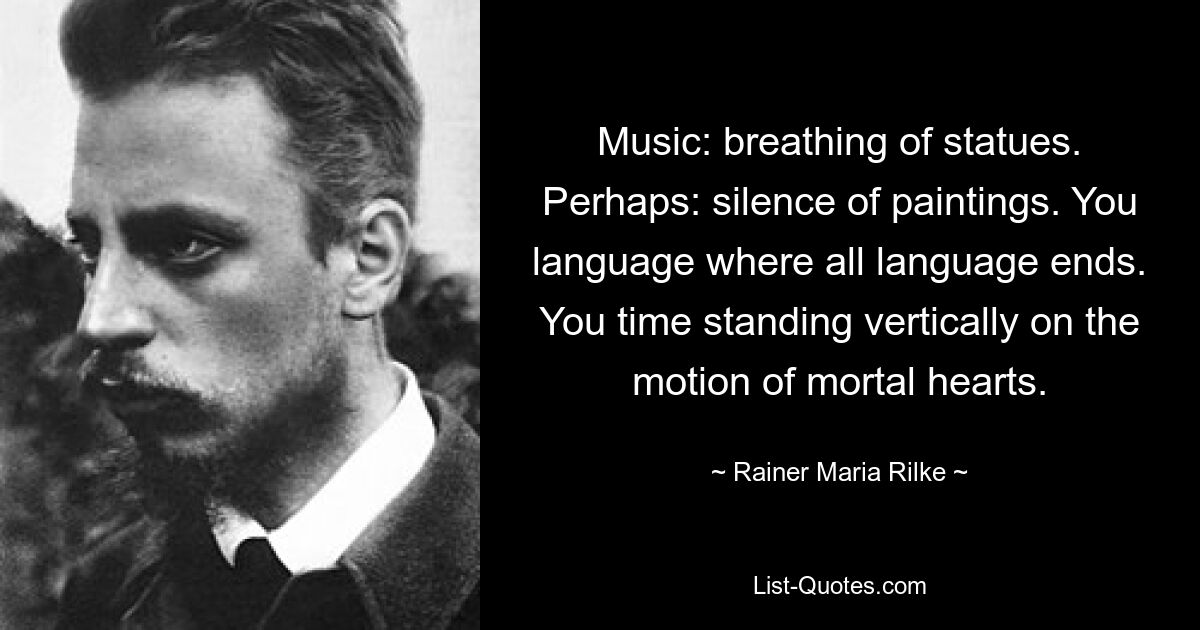 Musik: Atmen von Statuen. Vielleicht: Stille der Gemälde. Deine Sprache ist dort, wo alle Sprache endet. Du stehst senkrecht auf der Bewegung sterblicher Herzen. — © Rainer Maria Rilke