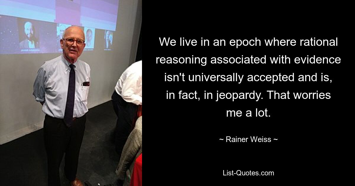 We live in an epoch where rational reasoning associated with evidence isn't universally accepted and is, in fact, in jeopardy. That worries me a lot. — © Rainer Weiss