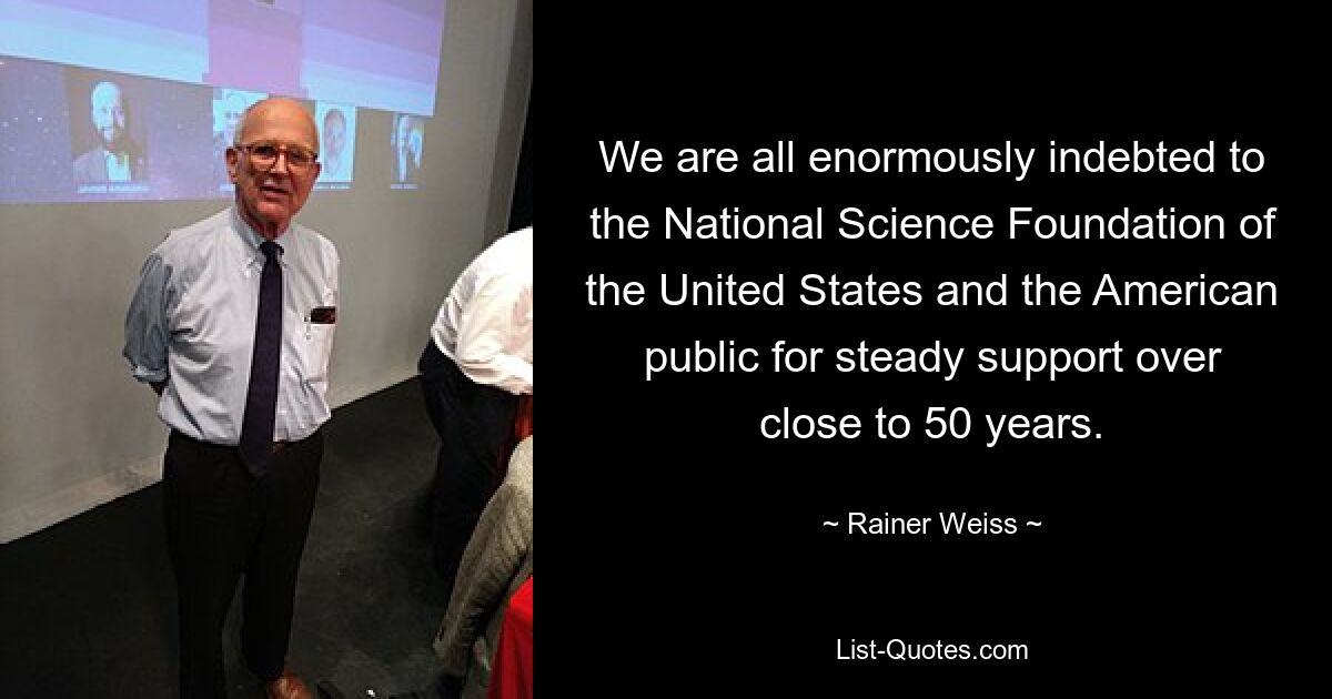 We are all enormously indebted to the National Science Foundation of the United States and the American public for steady support over close to 50 years. — © Rainer Weiss