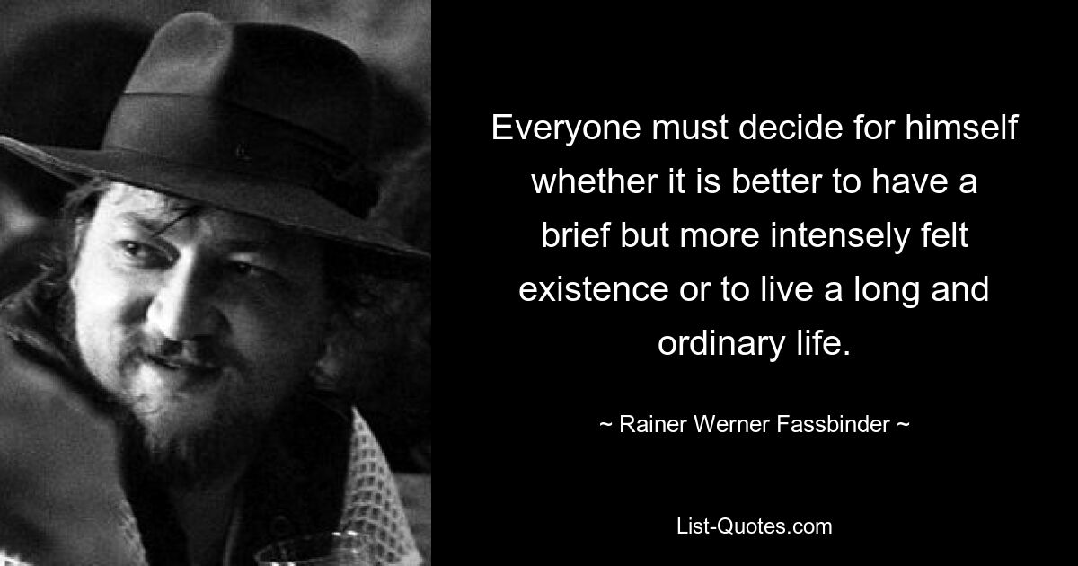 Everyone must decide for himself whether it is better to have a brief but more intensely felt existence or to live a long and ordinary life. — © Rainer Werner Fassbinder