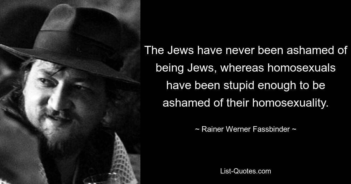 The Jews have never been ashamed of being Jews, whereas homosexuals have been stupid enough to be ashamed of their homosexuality. — © Rainer Werner Fassbinder