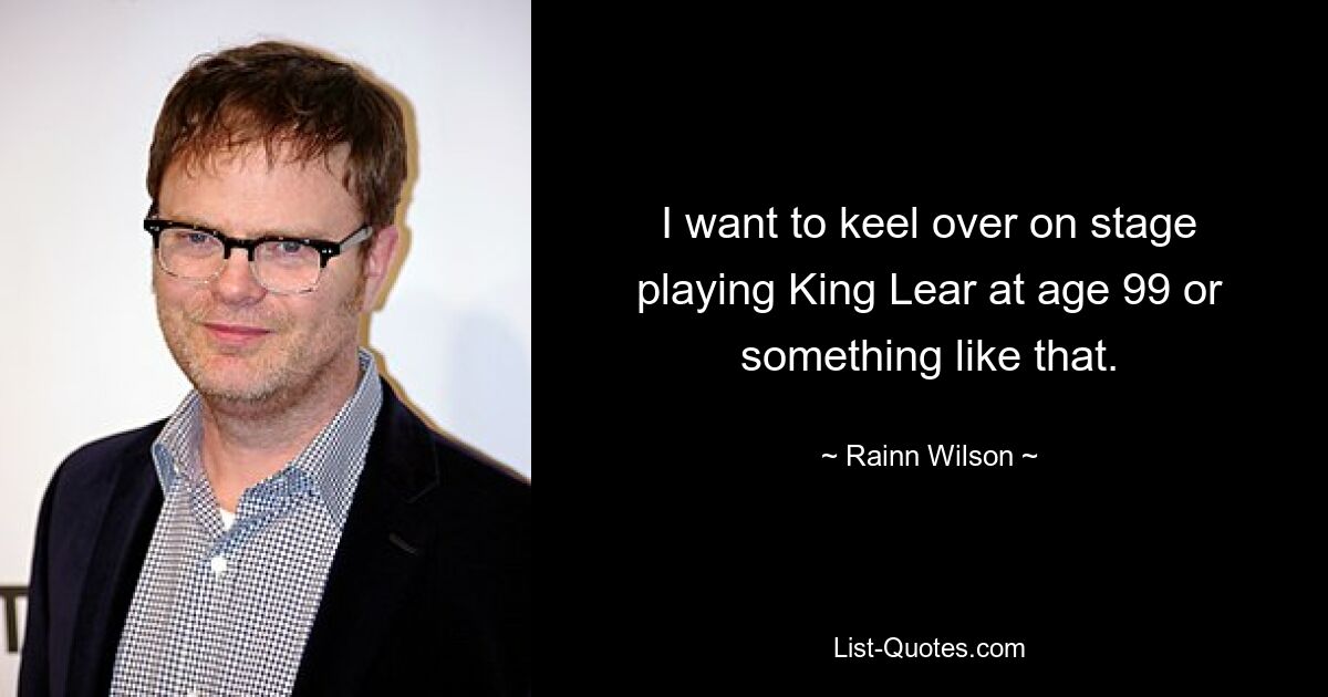 I want to keel over on stage playing King Lear at age 99 or something like that. — © Rainn Wilson