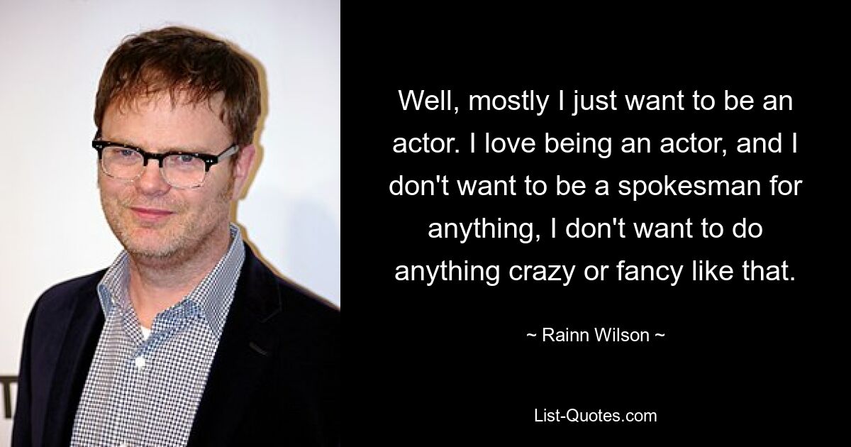 Well, mostly I just want to be an actor. I love being an actor, and I don't want to be a spokesman for anything, I don't want to do anything crazy or fancy like that. — © Rainn Wilson