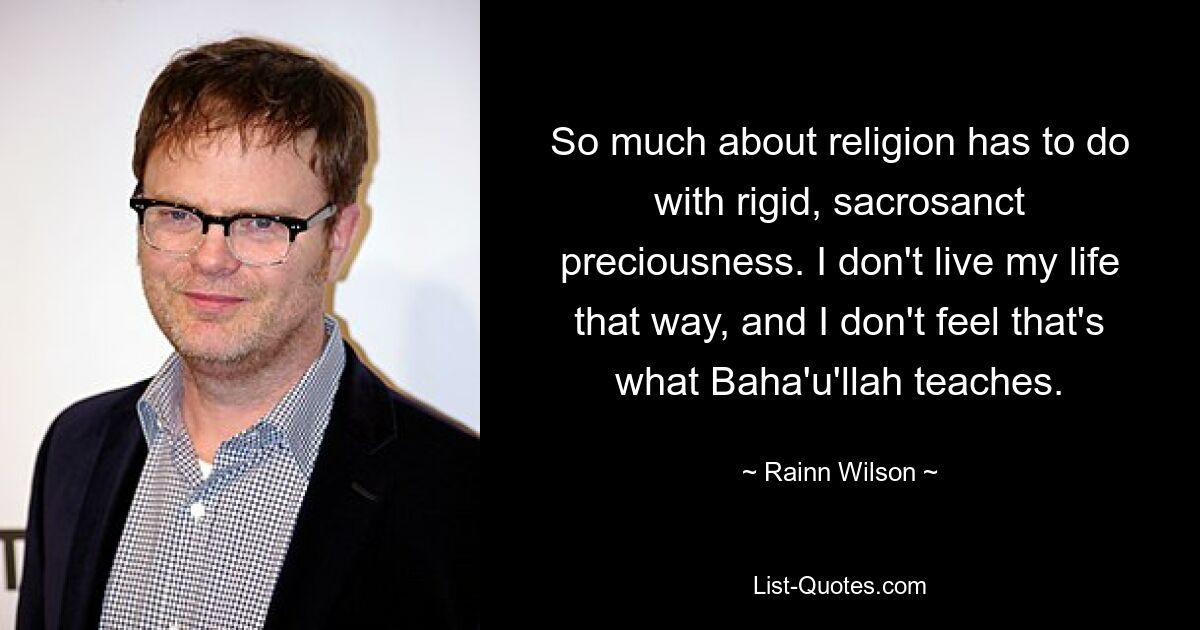 So much about religion has to do with rigid, sacrosanct preciousness. I don't live my life that way, and I don't feel that's what Baha'u'llah teaches. — © Rainn Wilson