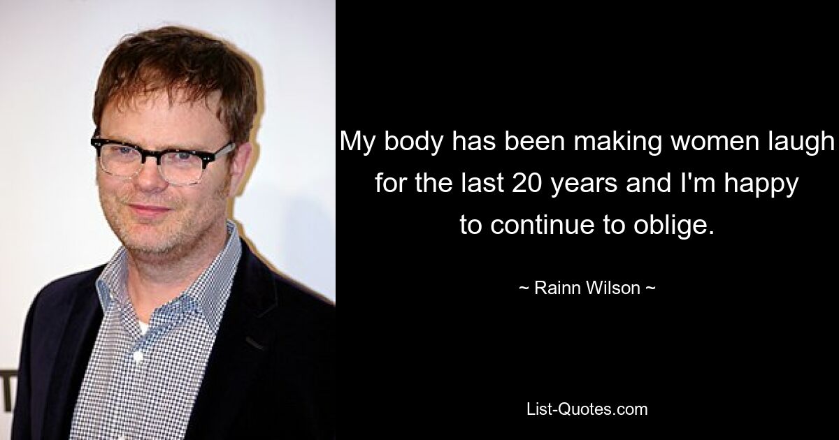 My body has been making women laugh for the last 20 years and I'm happy to continue to oblige. — © Rainn Wilson