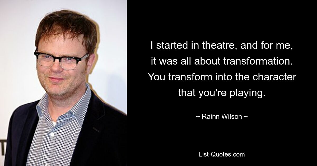 I started in theatre, and for me, it was all about transformation. You transform into the character that you're playing. — © Rainn Wilson