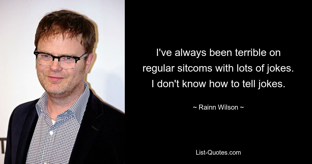 I've always been terrible on regular sitcoms with lots of jokes. I don't know how to tell jokes. — © Rainn Wilson