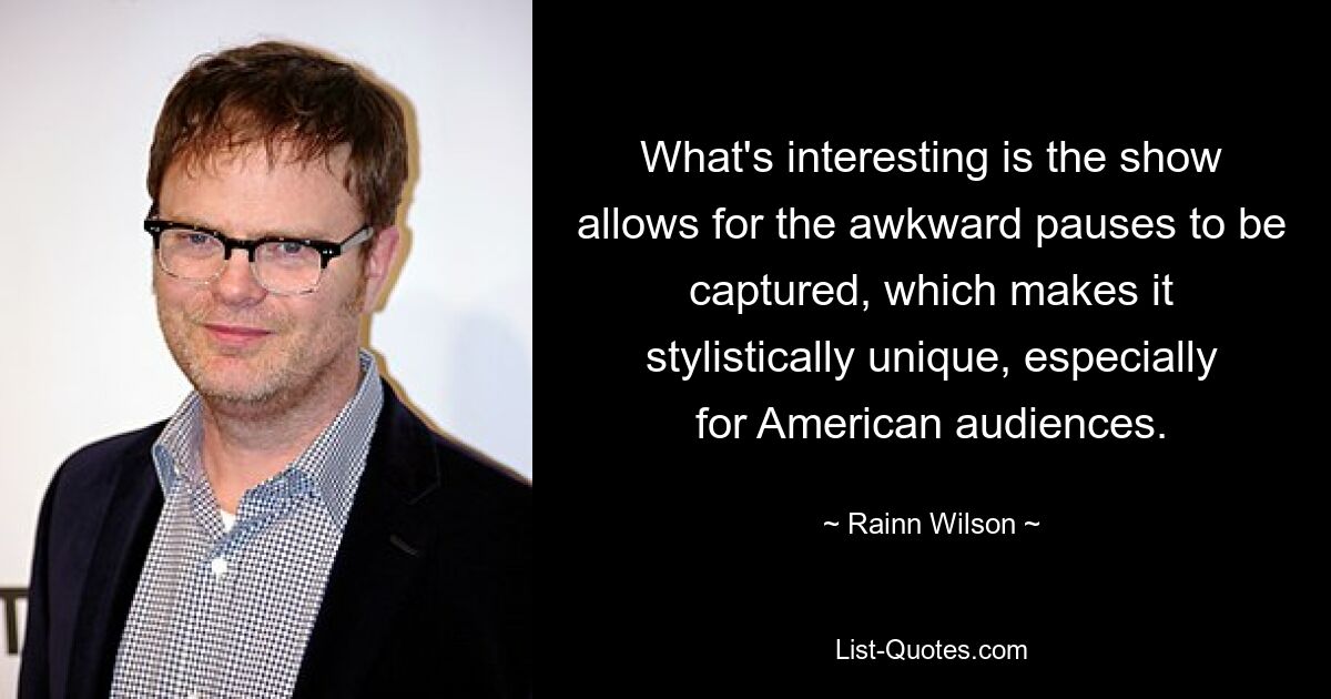 What's interesting is the show allows for the awkward pauses to be captured, which makes it stylistically unique, especially for American audiences. — © Rainn Wilson