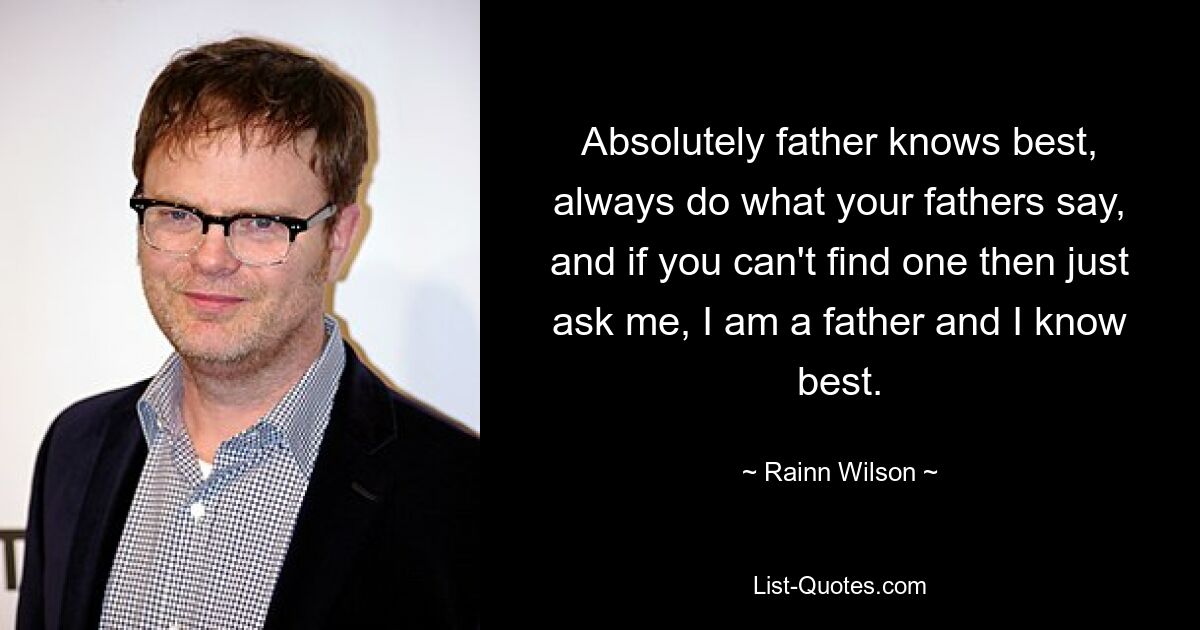 Absolutely father knows best, always do what your fathers say, and if you can't find one then just ask me, I am a father and I know best. — © Rainn Wilson