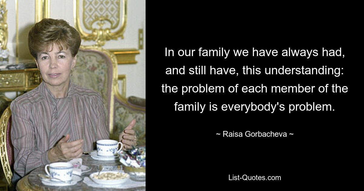 In our family we have always had, and still have, this understanding: the problem of each member of the family is everybody's problem. — © Raisa Gorbacheva