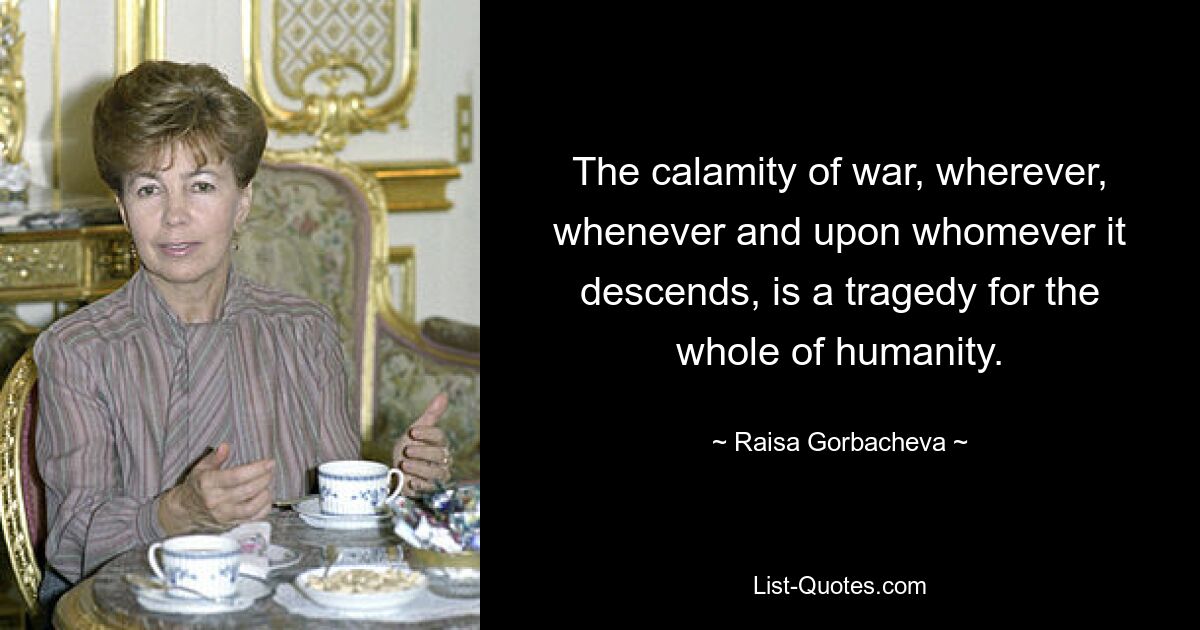 The calamity of war, wherever, whenever and upon whomever it descends, is a tragedy for the whole of humanity. — © Raisa Gorbacheva