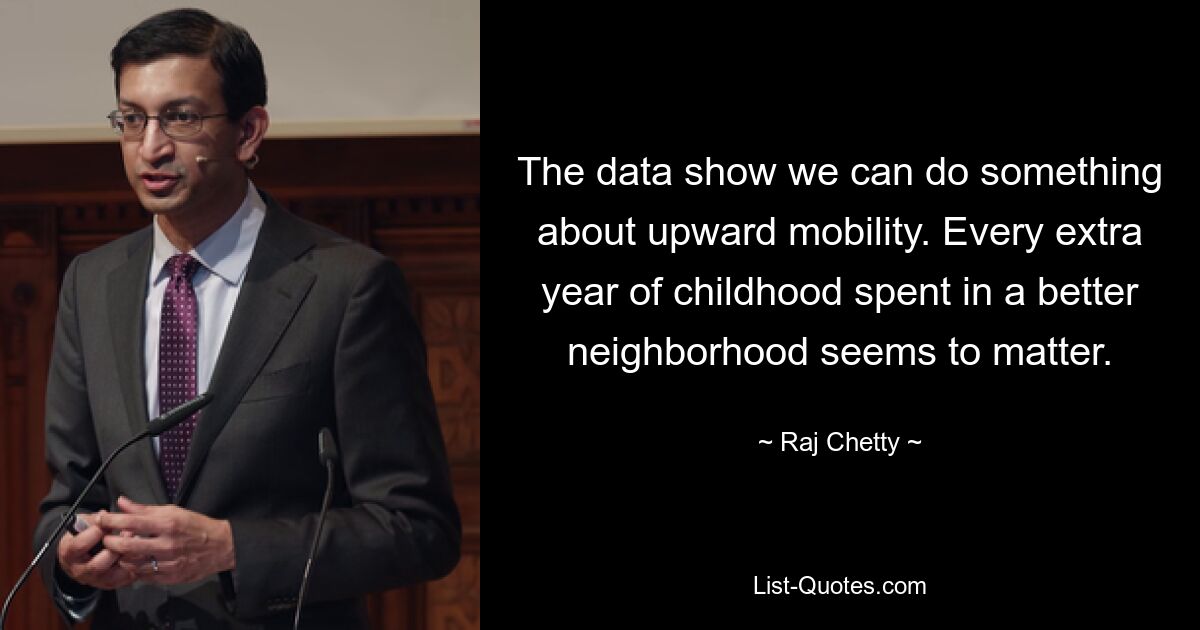 The data show we can do something about upward mobility. Every extra year of childhood spent in a better neighborhood seems to matter. — © Raj Chetty