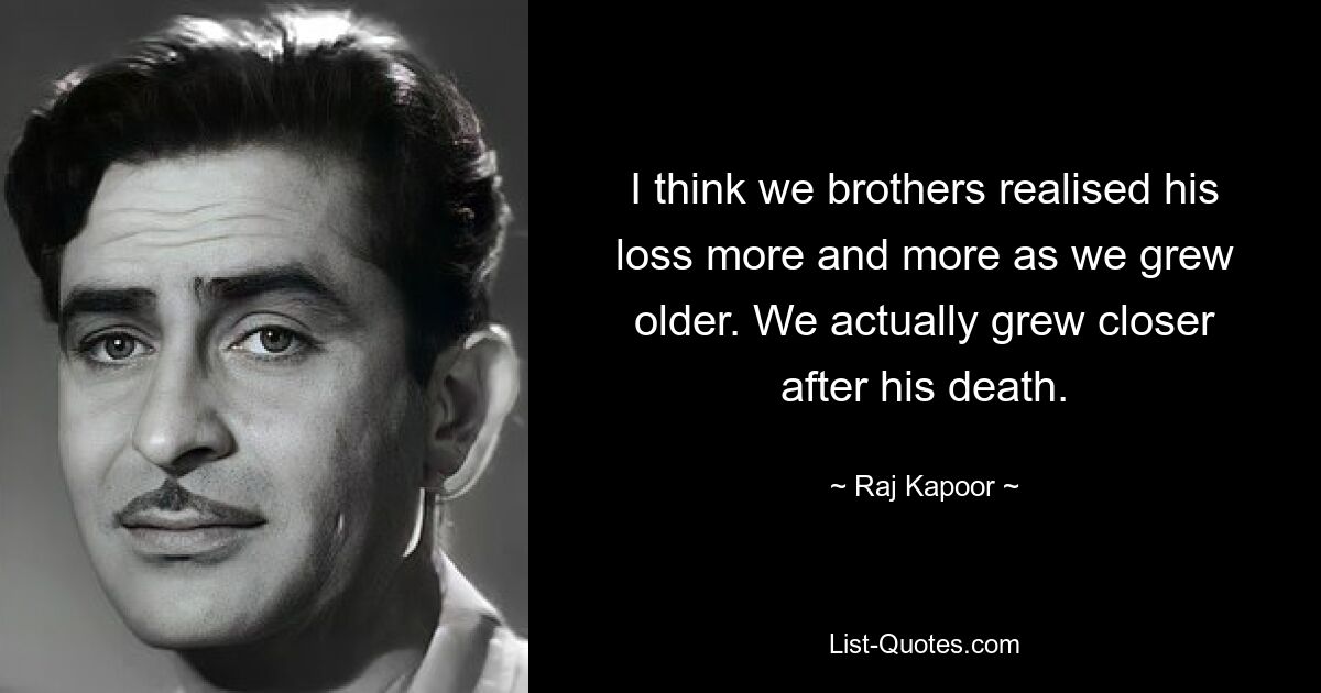 I think we brothers realised his loss more and more as we grew older. We actually grew closer after his death. — © Raj Kapoor