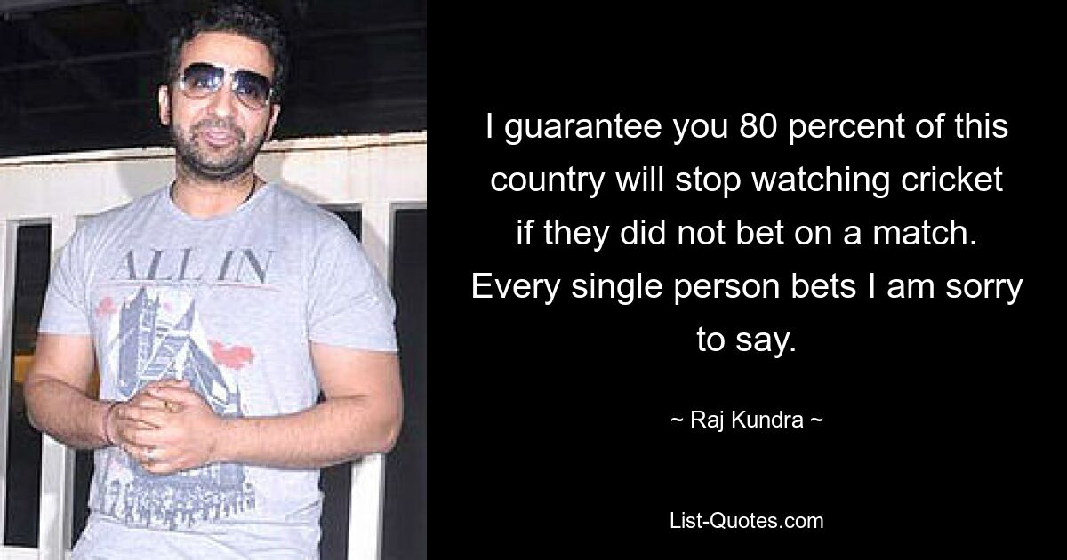 I guarantee you 80 percent of this country will stop watching cricket if they did not bet on a match. Every single person bets I am sorry to say. — © Raj Kundra