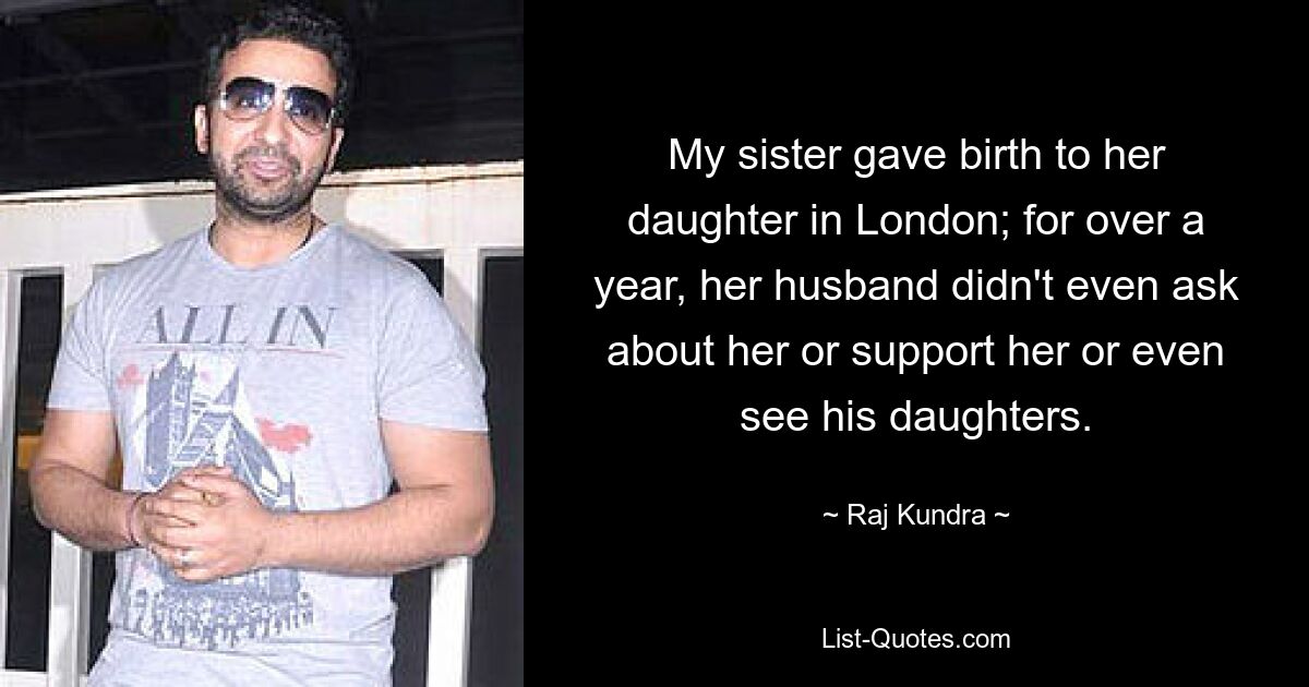 My sister gave birth to her daughter in London; for over a year, her husband didn't even ask about her or support her or even see his daughters. — © Raj Kundra