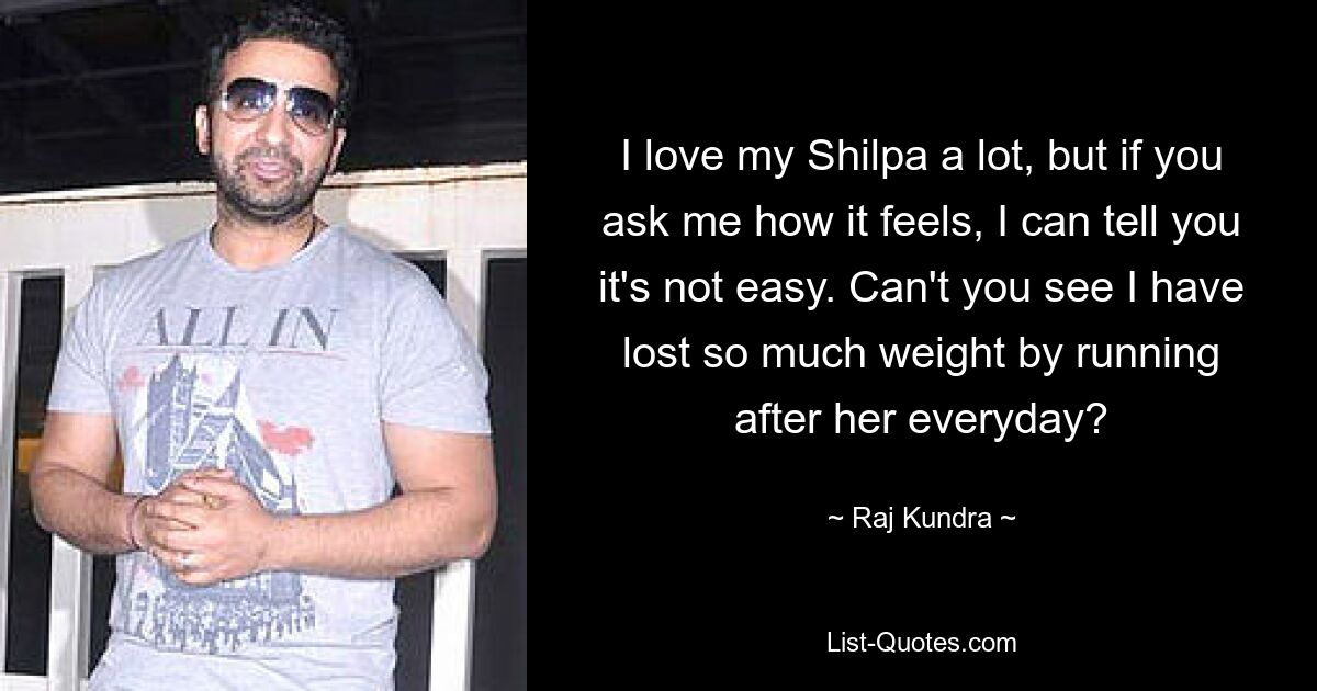 I love my Shilpa a lot, but if you ask me how it feels, I can tell you it's not easy. Can't you see I have lost so much weight by running after her everyday? — © Raj Kundra