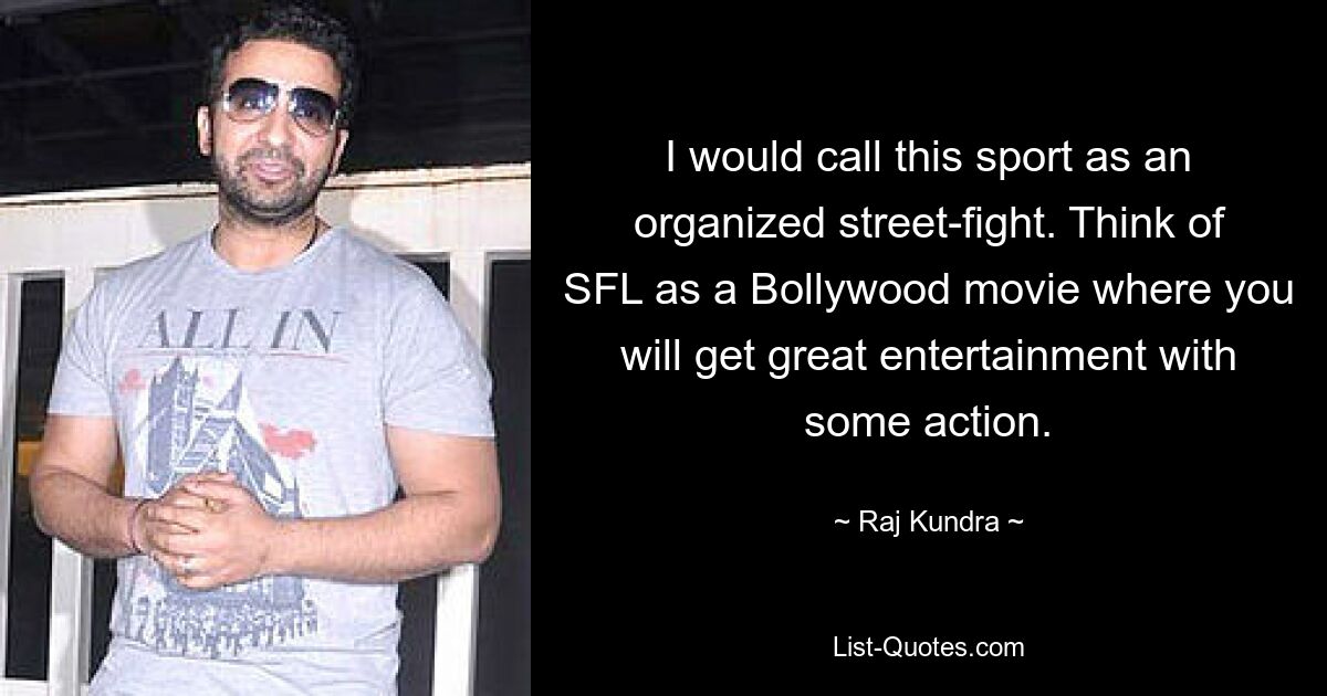 I would call this sport as an organized street-fight. Think of SFL as a Bollywood movie where you will get great entertainment with some action. — © Raj Kundra