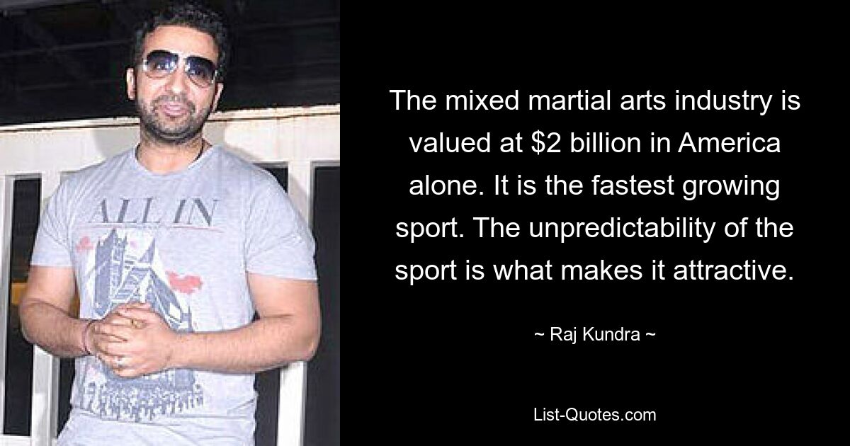 The mixed martial arts industry is valued at $2 billion in America alone. It is the fastest growing sport. The unpredictability of the sport is what makes it attractive. — © Raj Kundra