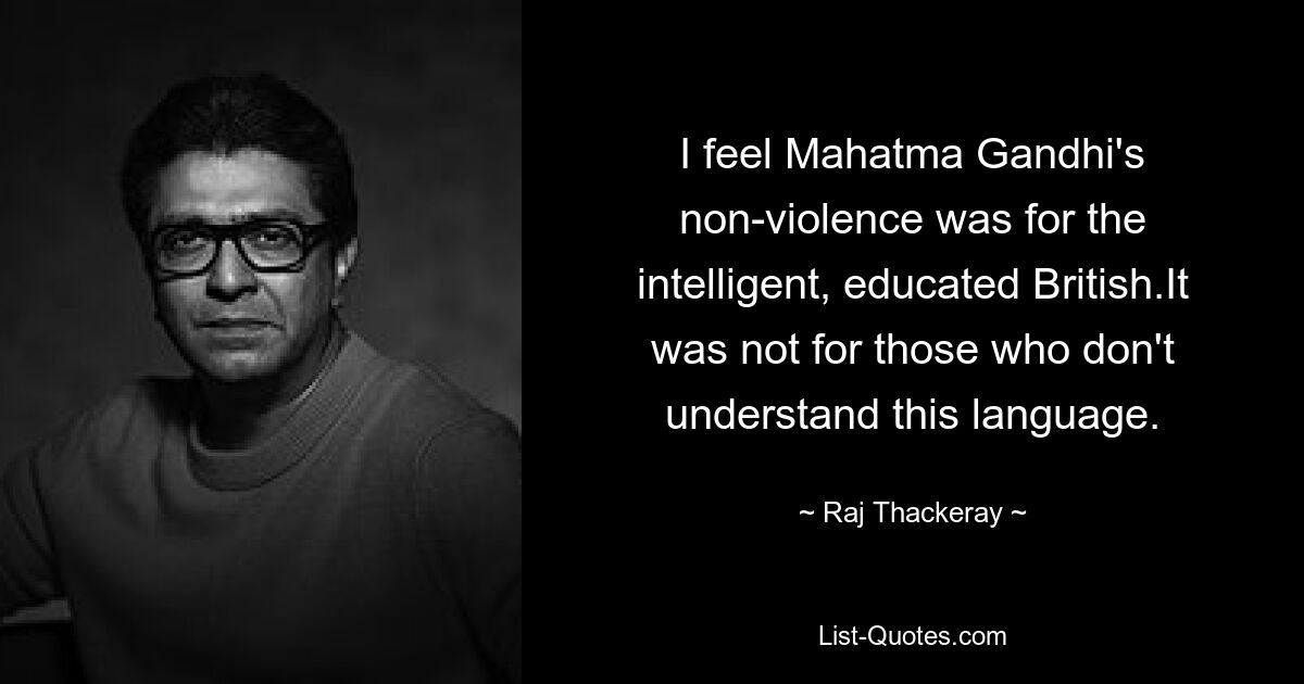 I feel Mahatma Gandhi's non-violence was for the intelligent, educated British.It was not for those who don't understand this language. — © Raj Thackeray