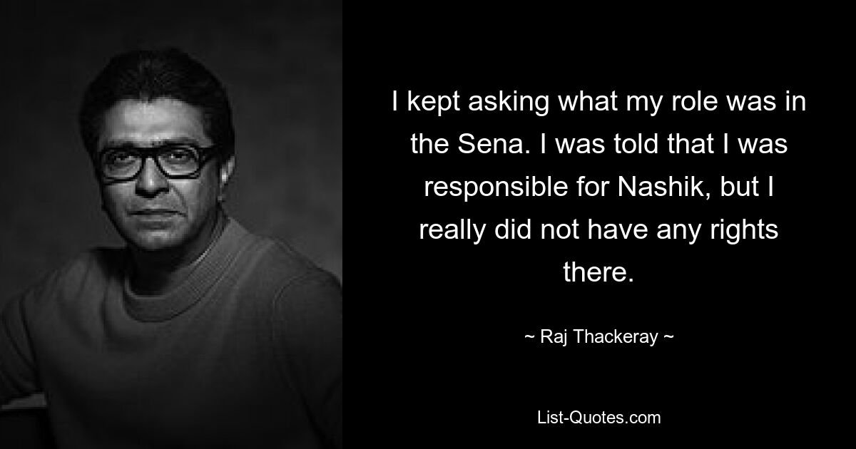 I kept asking what my role was in the Sena. I was told that I was responsible for Nashik, but I really did not have any rights there. — © Raj Thackeray