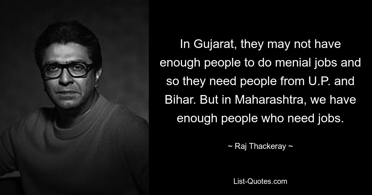 In Gujarat, they may not have enough people to do menial jobs and so they need people from U.P. and Bihar. But in Maharashtra, we have enough people who need jobs. — © Raj Thackeray