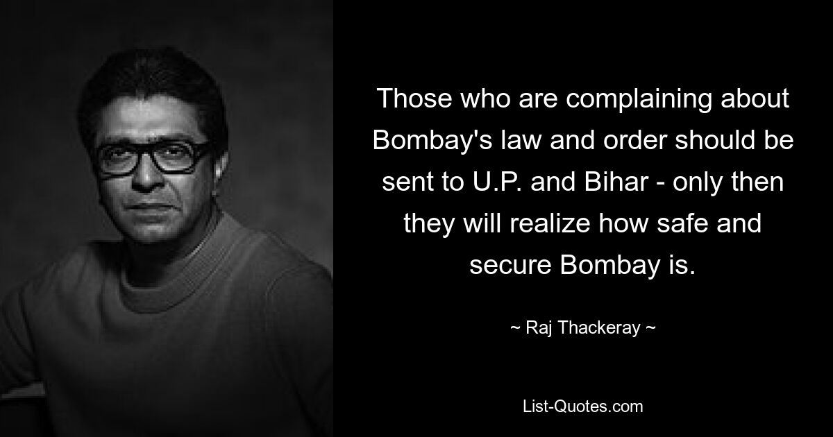 Those who are complaining about Bombay's law and order should be sent to U.P. and Bihar - only then they will realize how safe and secure Bombay is. — © Raj Thackeray