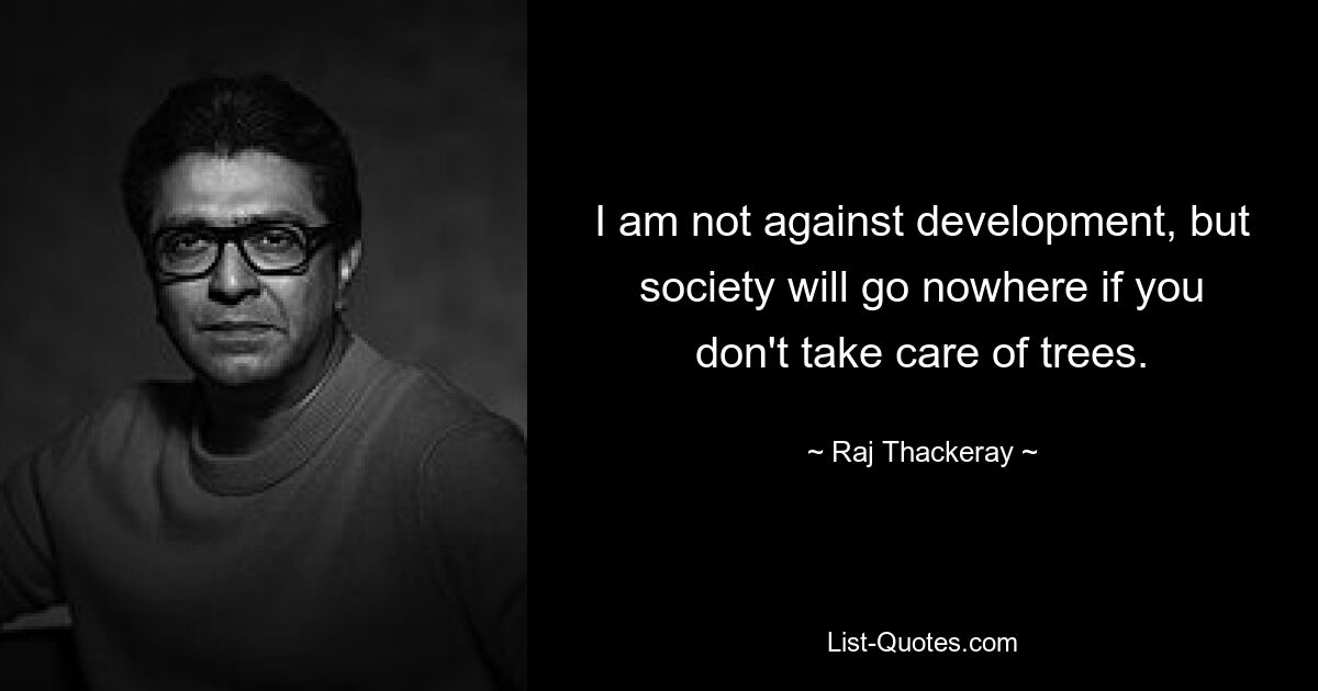 I am not against development, but society will go nowhere if you don't take care of trees. — © Raj Thackeray