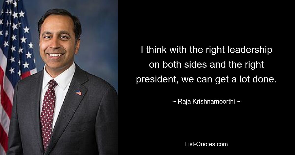 I think with the right leadership on both sides and the right president, we can get a lot done. — © Raja Krishnamoorthi