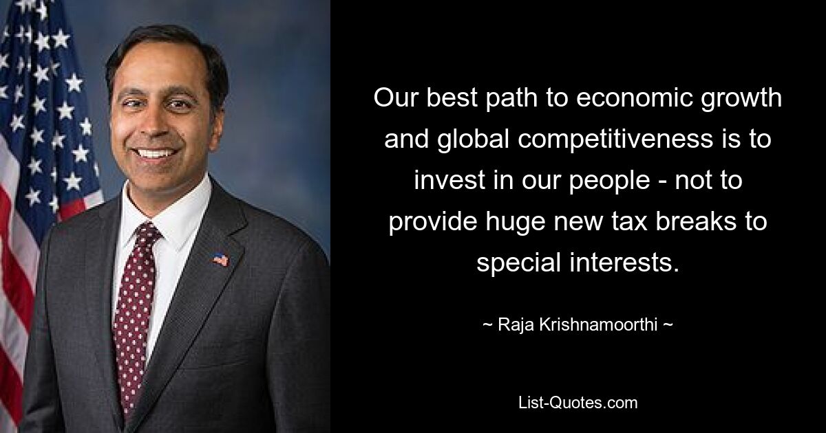 Our best path to economic growth and global competitiveness is to invest in our people - not to provide huge new tax breaks to special interests. — © Raja Krishnamoorthi