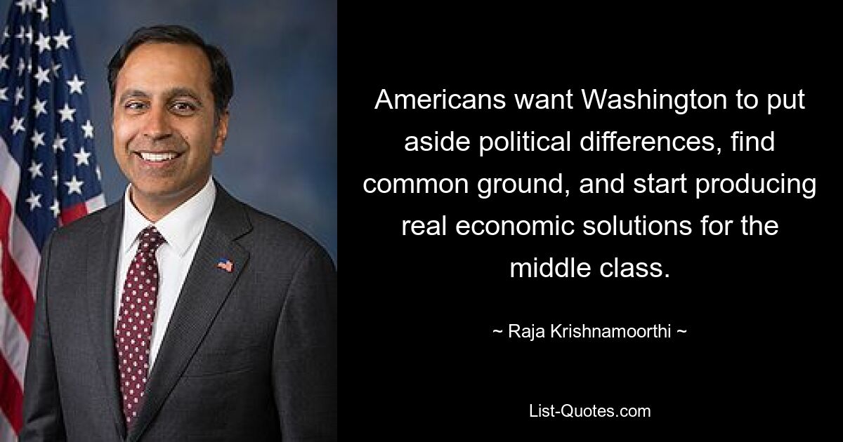 Americans want Washington to put aside political differences, find common ground, and start producing real economic solutions for the middle class. — © Raja Krishnamoorthi