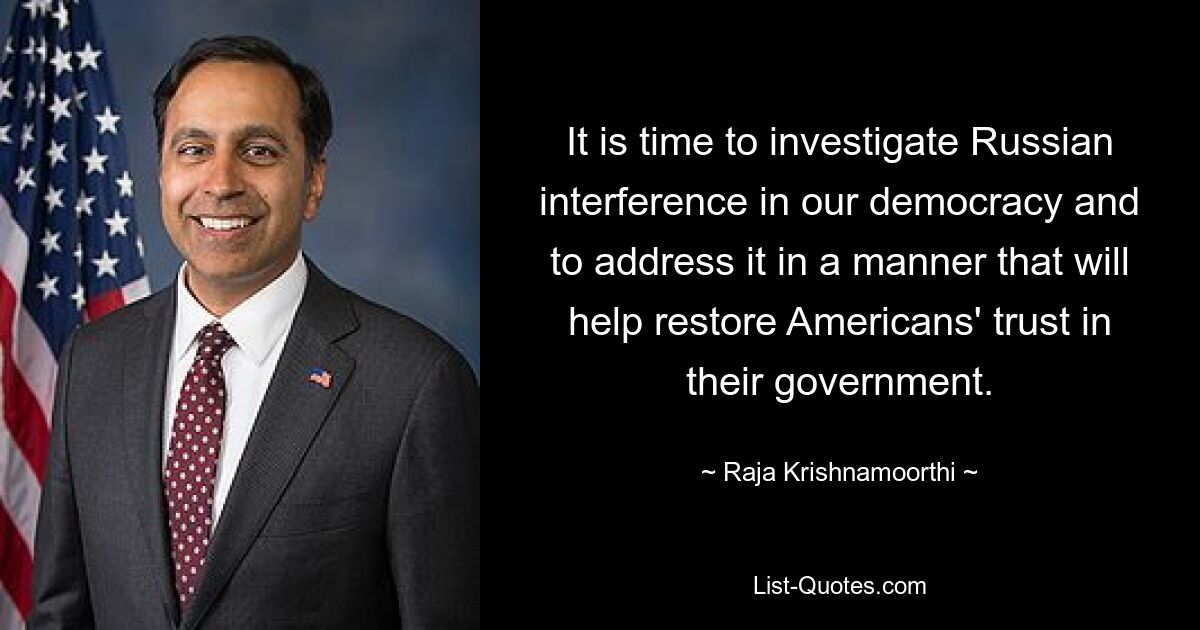 It is time to investigate Russian interference in our democracy and to address it in a manner that will help restore Americans' trust in their government. — © Raja Krishnamoorthi