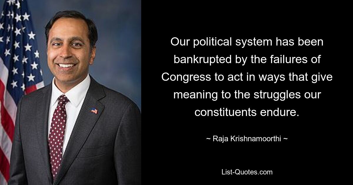 Our political system has been bankrupted by the failures of Congress to act in ways that give meaning to the struggles our constituents endure. — © Raja Krishnamoorthi