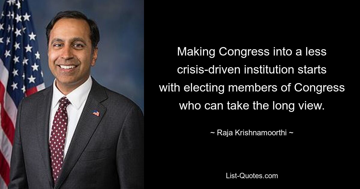 Making Congress into a less crisis-driven institution starts with electing members of Congress who can take the long view. — © Raja Krishnamoorthi