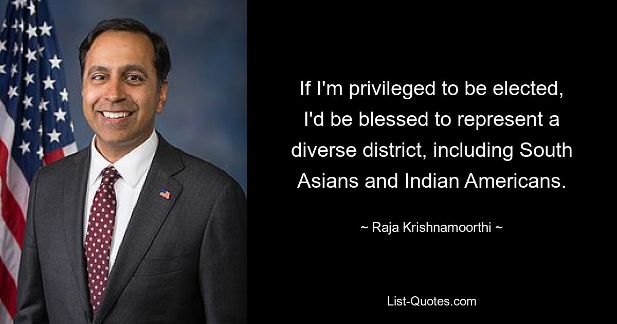 If I'm privileged to be elected, I'd be blessed to represent a diverse district, including South Asians and Indian Americans. — © Raja Krishnamoorthi