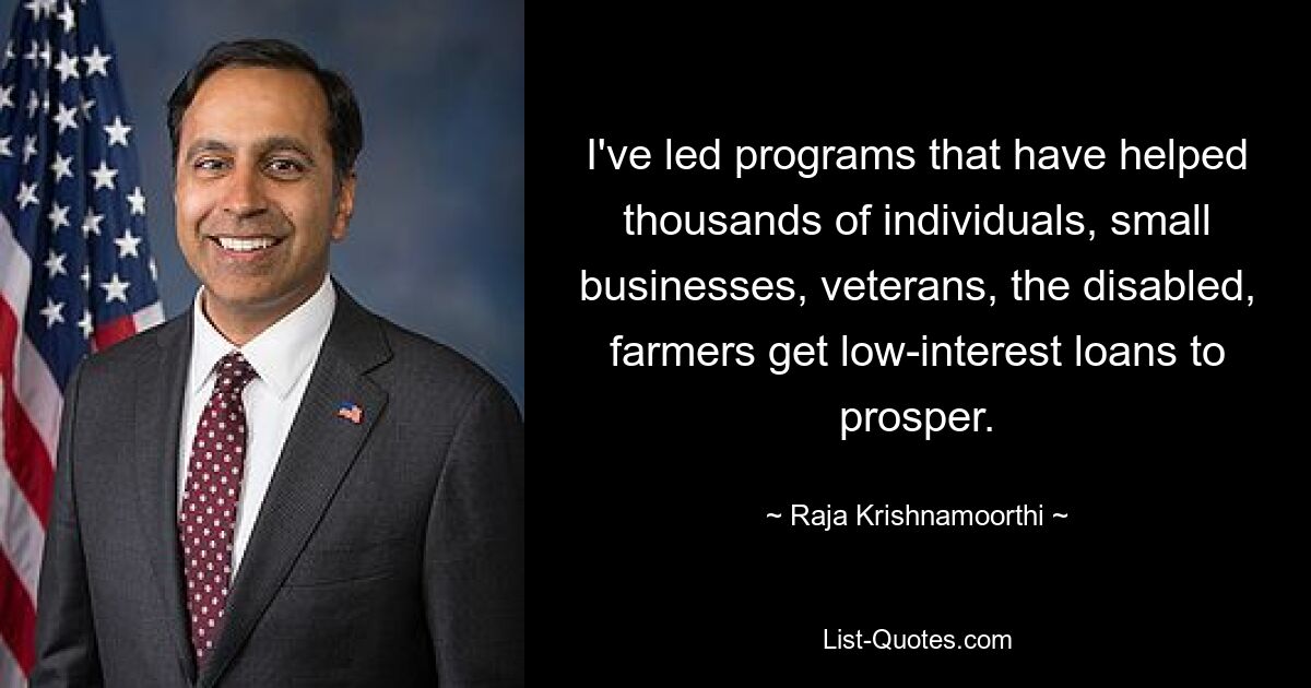 I've led programs that have helped thousands of individuals, small businesses, veterans, the disabled, farmers get low-interest loans to prosper. — © Raja Krishnamoorthi