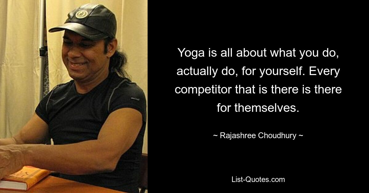 Yoga is all about what you do, actually do, for yourself. Every competitor that is there is there for themselves. — © Rajashree Choudhury