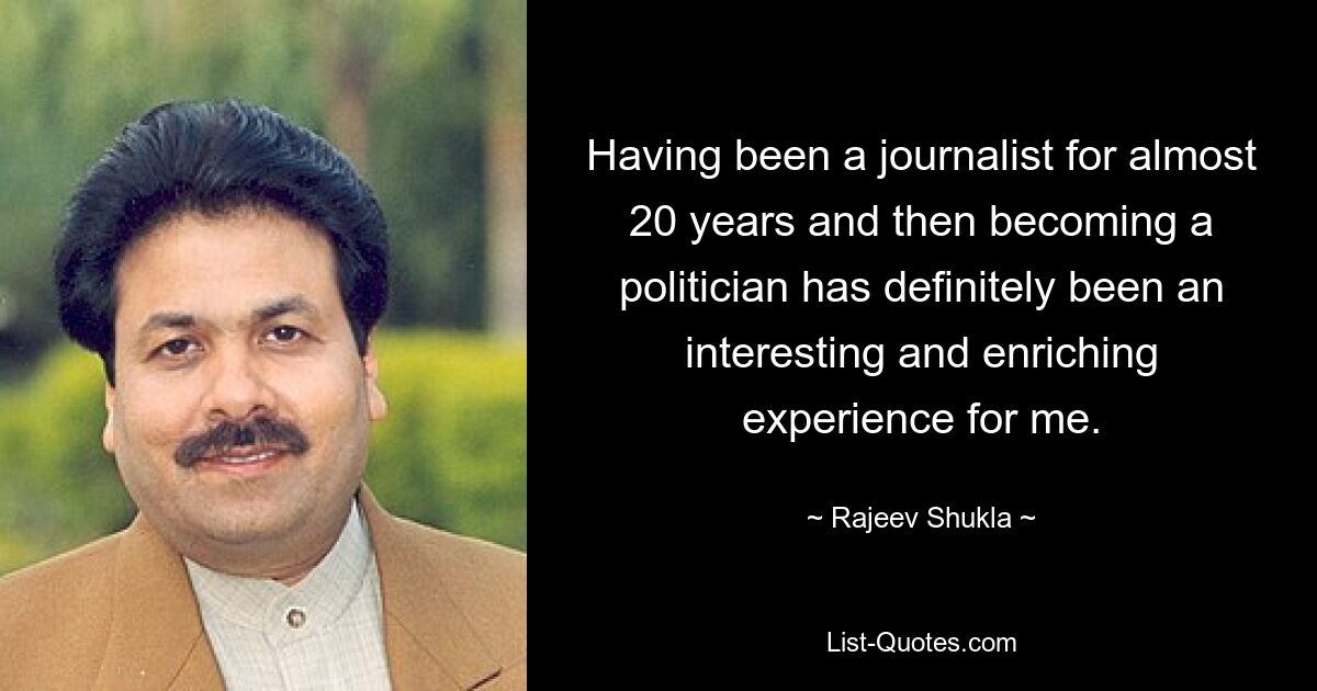 Having been a journalist for almost 20 years and then becoming a politician has definitely been an interesting and enriching experience for me. — © Rajeev Shukla