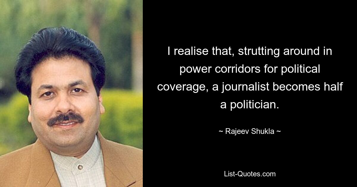 I realise that, strutting around in power corridors for political coverage, a journalist becomes half a politician. — © Rajeev Shukla