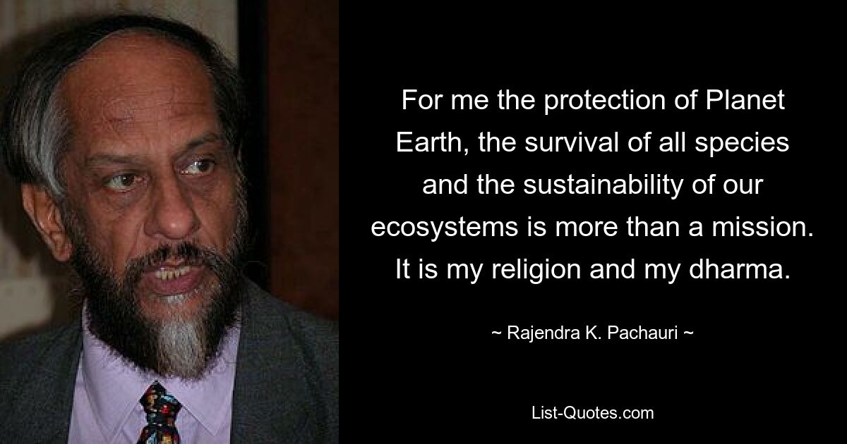 For me the protection of Planet Earth, the survival of all species and the sustainability of our ecosystems is more than a mission. It is my religion and my dharma. — © Rajendra K. Pachauri