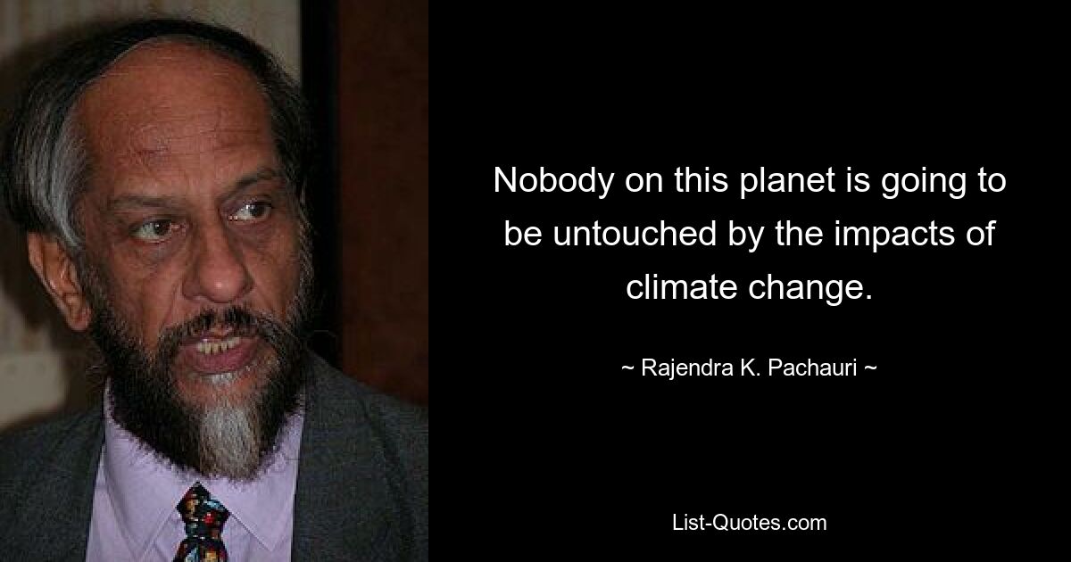 Nobody on this planet is going to be untouched by the impacts of climate change. — © Rajendra K. Pachauri