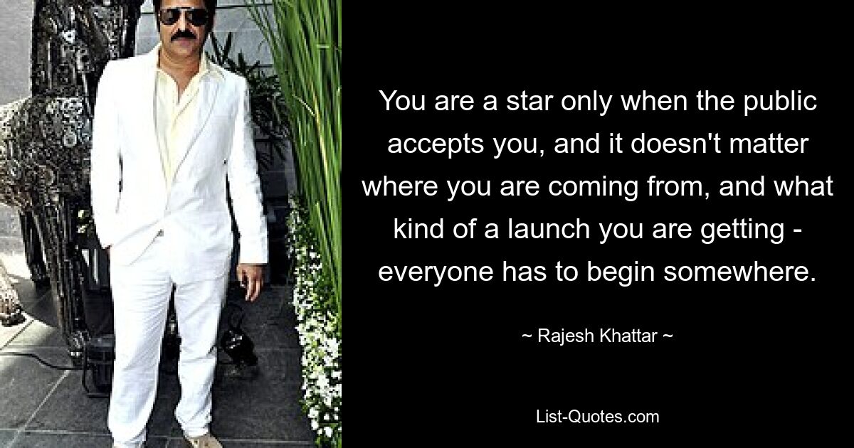 You are a star only when the public accepts you, and it doesn't matter where you are coming from, and what kind of a launch you are getting - everyone has to begin somewhere. — © Rajesh Khattar