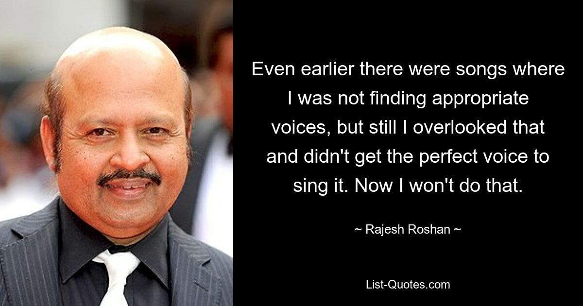 Even earlier there were songs where I was not finding appropriate voices, but still I overlooked that and didn't get the perfect voice to sing it. Now I won't do that. — © Rajesh Roshan