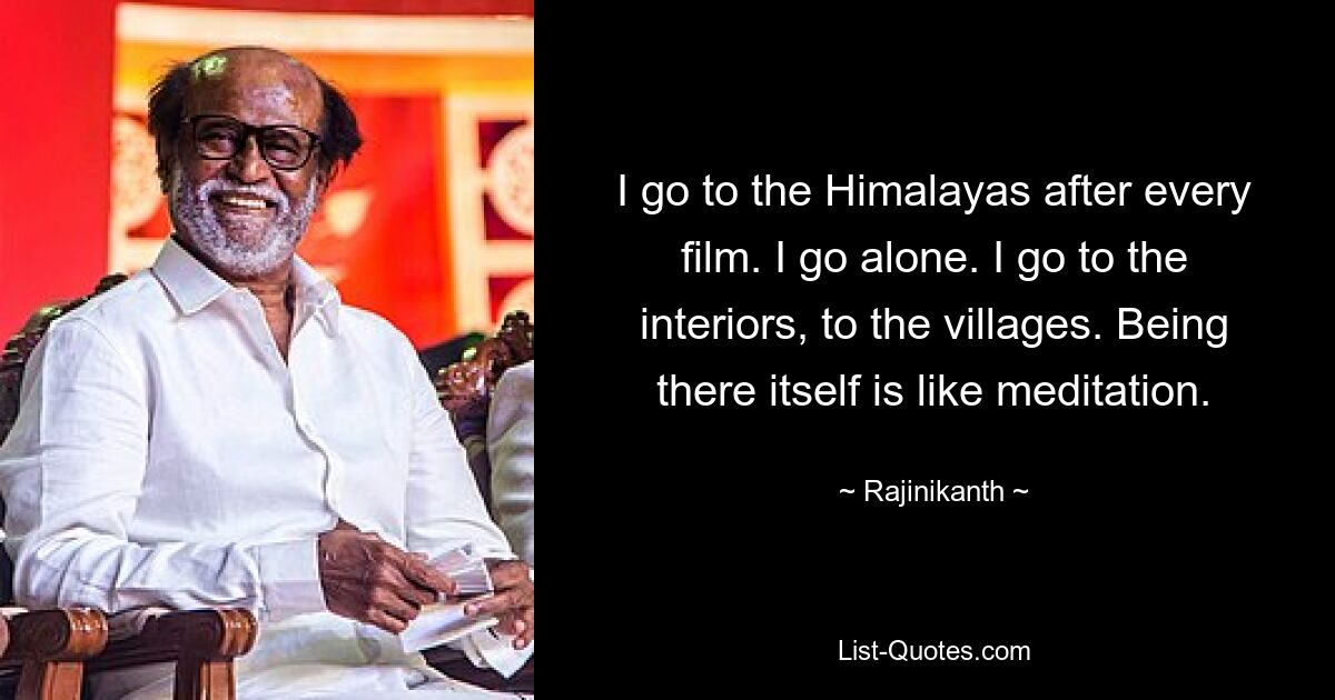 I go to the Himalayas after every film. I go alone. I go to the interiors, to the villages. Being there itself is like meditation. — © Rajinikanth